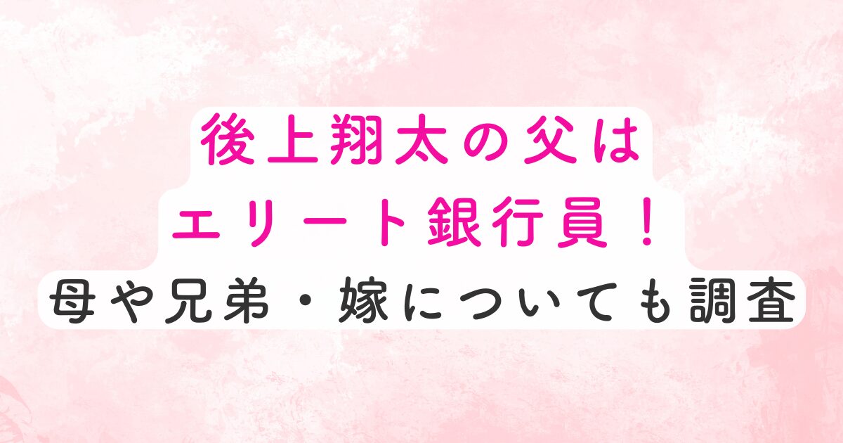 後上翔太の父はエリートの銀行員！母や兄弟は？嫁についても調査